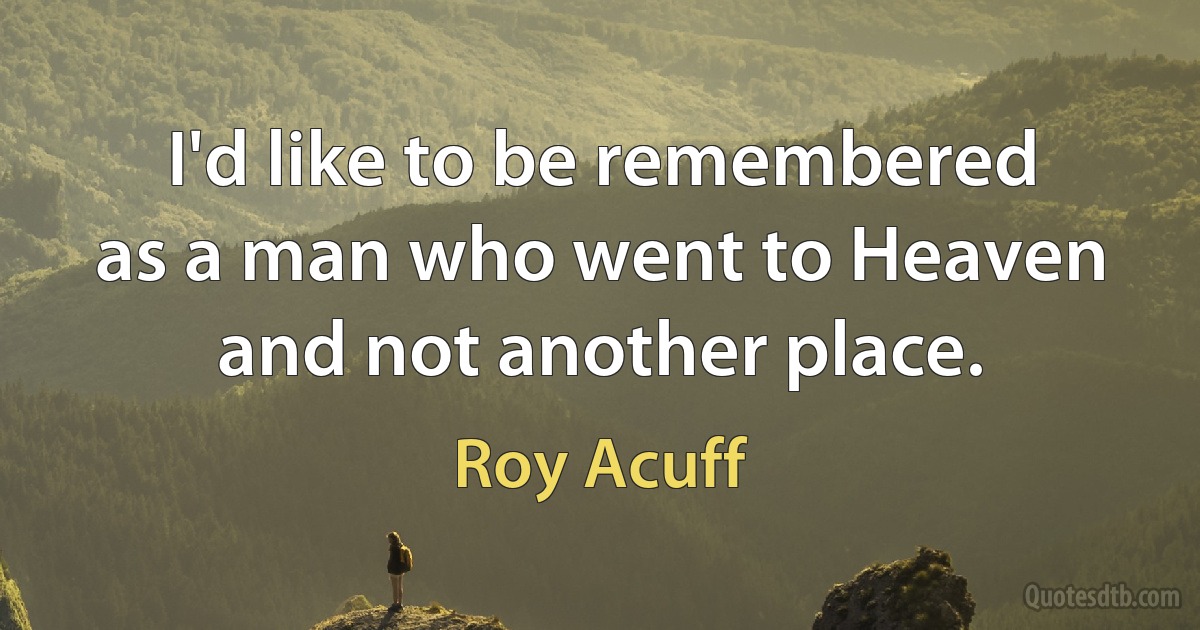 I'd like to be remembered as a man who went to Heaven and not another place. (Roy Acuff)