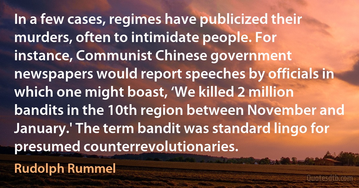 In a few cases, regimes have publicized their murders, often to intimidate people. For instance, Communist Chinese government newspapers would report speeches by officials in which one might boast, ‘We killed 2 million bandits in the 10th region between November and January.' The term bandit was standard lingo for presumed counterrevolutionaries. (Rudolph Rummel)