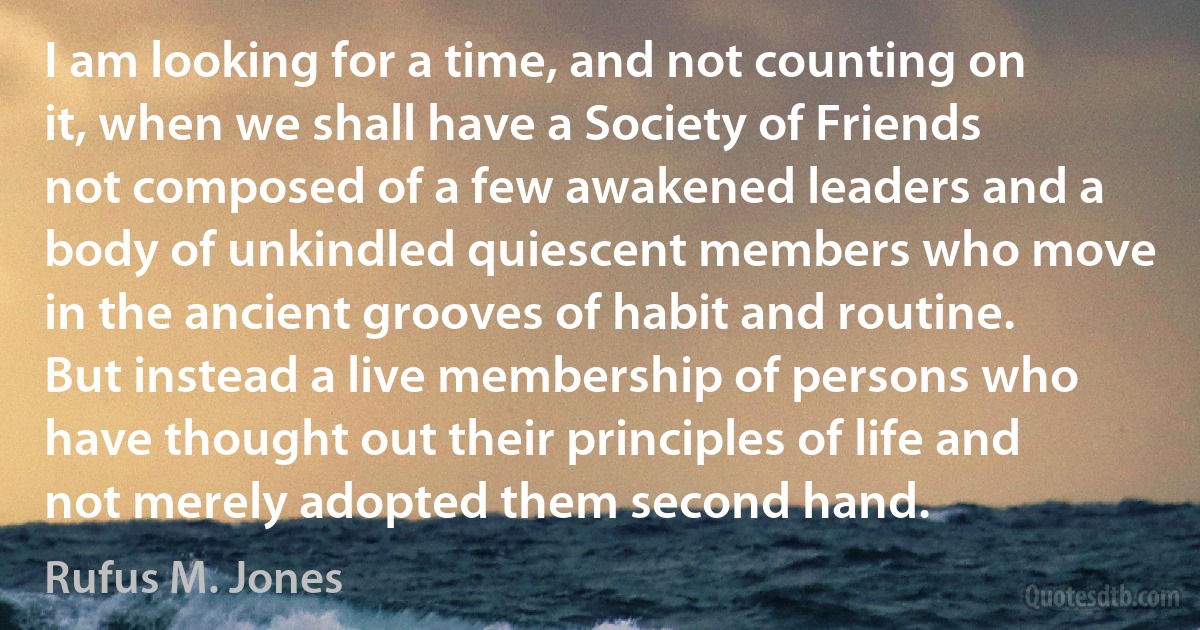 I am looking for a time, and not counting on it, when we shall have a Society of Friends not composed of a few awakened leaders and a body of unkindled quiescent members who move in the ancient grooves of habit and routine. But instead a live membership of persons who have thought out their principles of life and not merely adopted them second hand. (Rufus M. Jones)