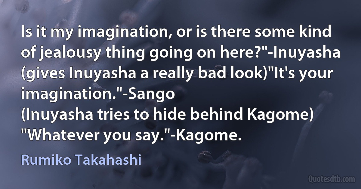 Is it my imagination, or is there some kind of jealousy thing going on here?"-Inuyasha
(gives Inuyasha a really bad look)"It's your imagination."-Sango
(Inuyasha tries to hide behind Kagome)
"Whatever you say."-Kagome. (Rumiko Takahashi)