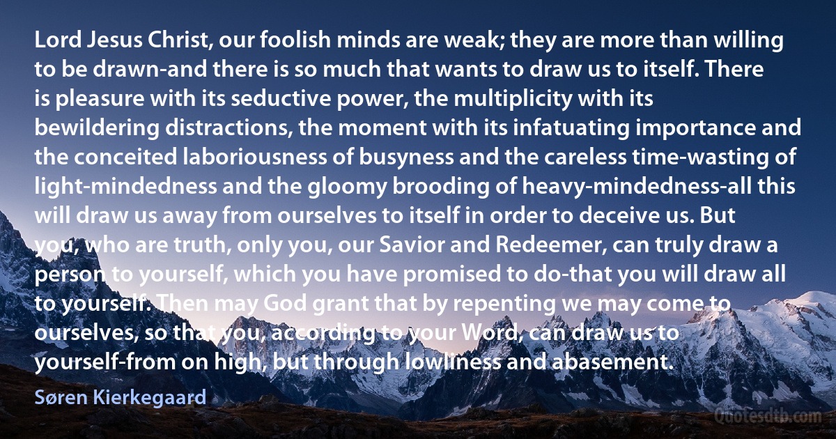 Lord Jesus Christ, our foolish minds are weak; they are more than willing to be drawn-and there is so much that wants to draw us to itself. There is pleasure with its seductive power, the multiplicity with its bewildering distractions, the moment with its infatuating importance and the conceited laboriousness of busyness and the careless time-wasting of light-mindedness and the gloomy brooding of heavy-mindedness-all this will draw us away from ourselves to itself in order to deceive us. But you, who are truth, only you, our Savior and Redeemer, can truly draw a person to yourself, which you have promised to do-that you will draw all to yourself. Then may God grant that by repenting we may come to ourselves, so that you, according to your Word, can draw us to yourself-from on high, but through lowliness and abasement. (Søren Kierkegaard)