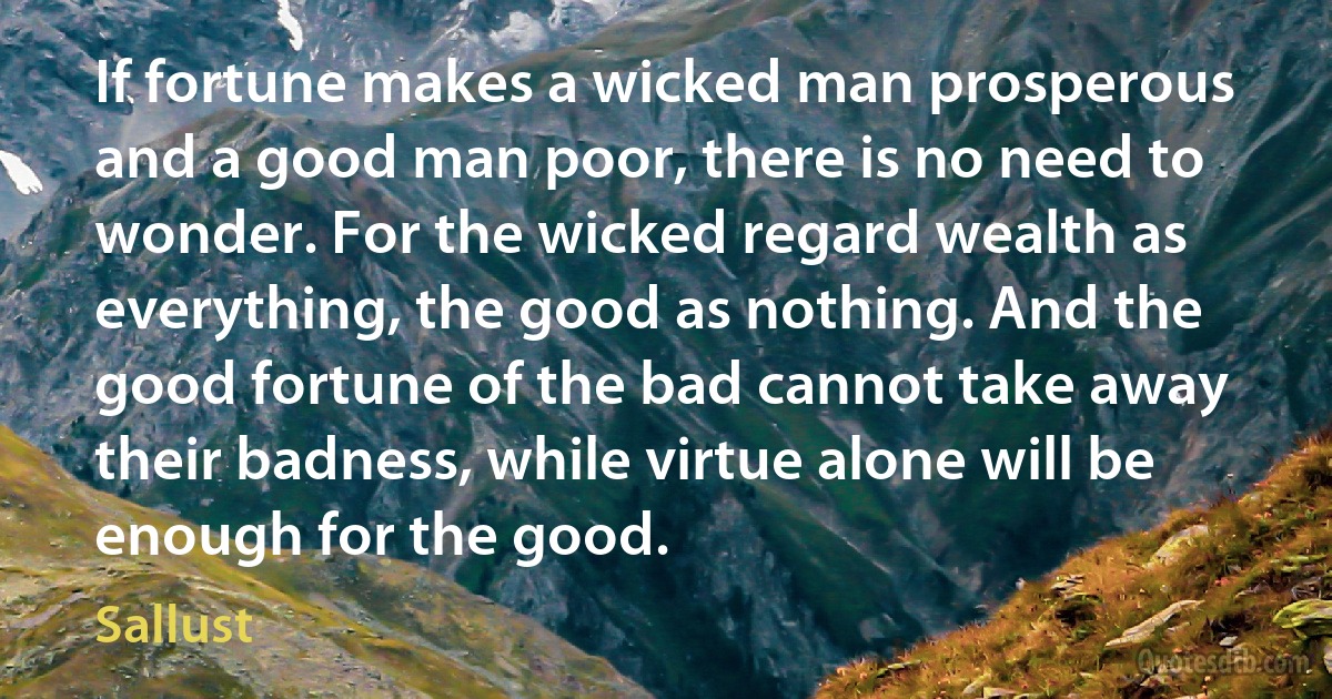 If fortune makes a wicked man prosperous and a good man poor, there is no need to wonder. For the wicked regard wealth as everything, the good as nothing. And the good fortune of the bad cannot take away their badness, while virtue alone will be enough for the good. (Sallust)