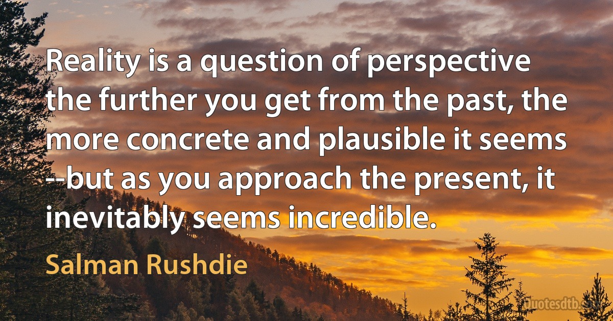 Reality is a question of perspective the further you get from the past, the more concrete and plausible it seems --but as you approach the present, it inevitably seems incredible. (Salman Rushdie)