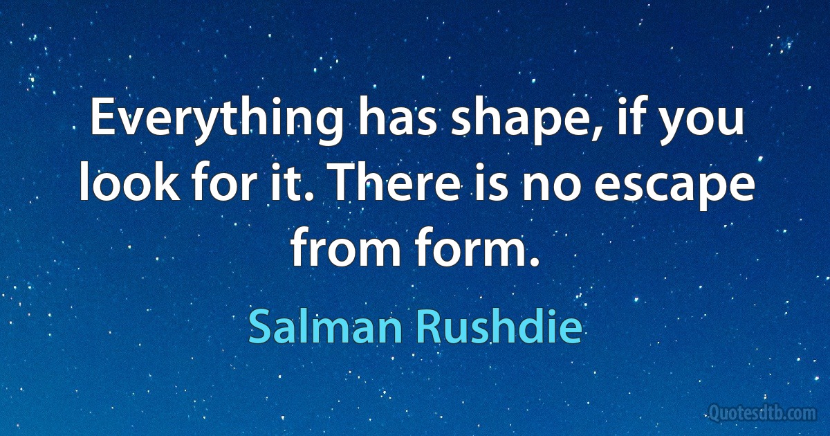 Everything has shape, if you look for it. There is no escape from form. (Salman Rushdie)