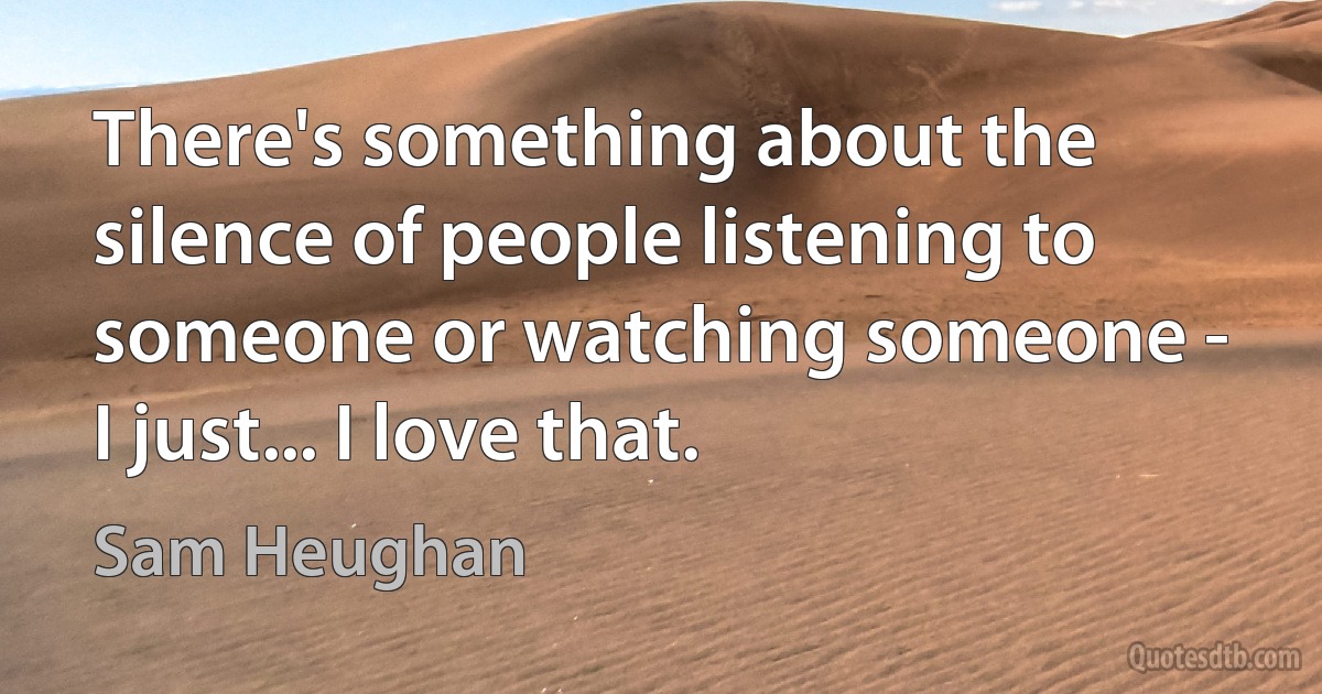 There's something about the silence of people listening to someone or watching someone - I just... I love that. (Sam Heughan)