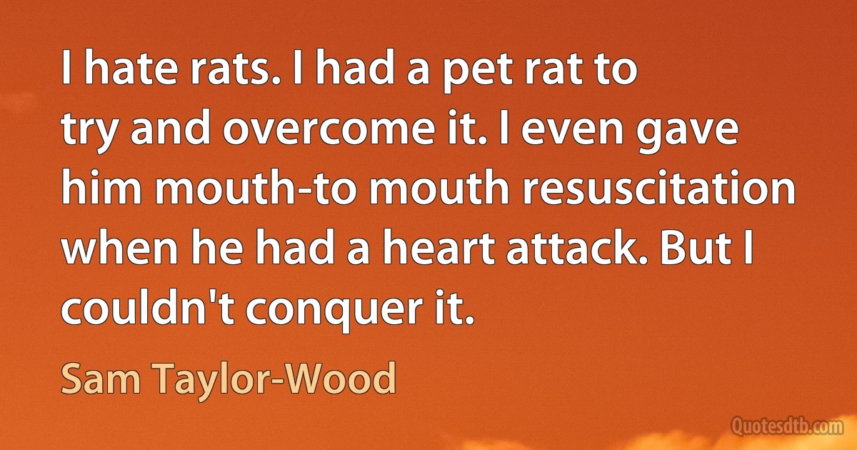 I hate rats. I had a pet rat to try and overcome it. I even gave him mouth-to mouth resuscitation when he had a heart attack. But I couldn't conquer it. (Sam Taylor-Wood)