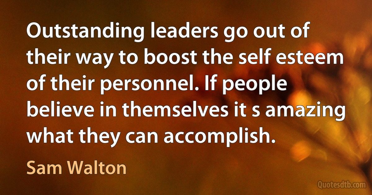 Outstanding leaders go out of their way to boost the self esteem of their personnel. If people believe in themselves it s amazing what they can accomplish. (Sam Walton)