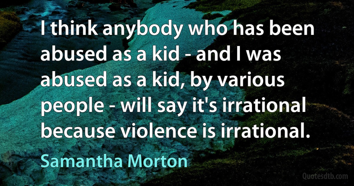 I think anybody who has been abused as a kid - and I was abused as a kid, by various people - will say it's irrational because violence is irrational. (Samantha Morton)