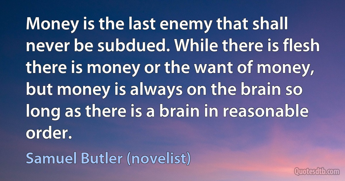 Money is the last enemy that shall never be subdued. While there is flesh there is money or the want of money, but money is always on the brain so long as there is a brain in reasonable order. (Samuel Butler (novelist))