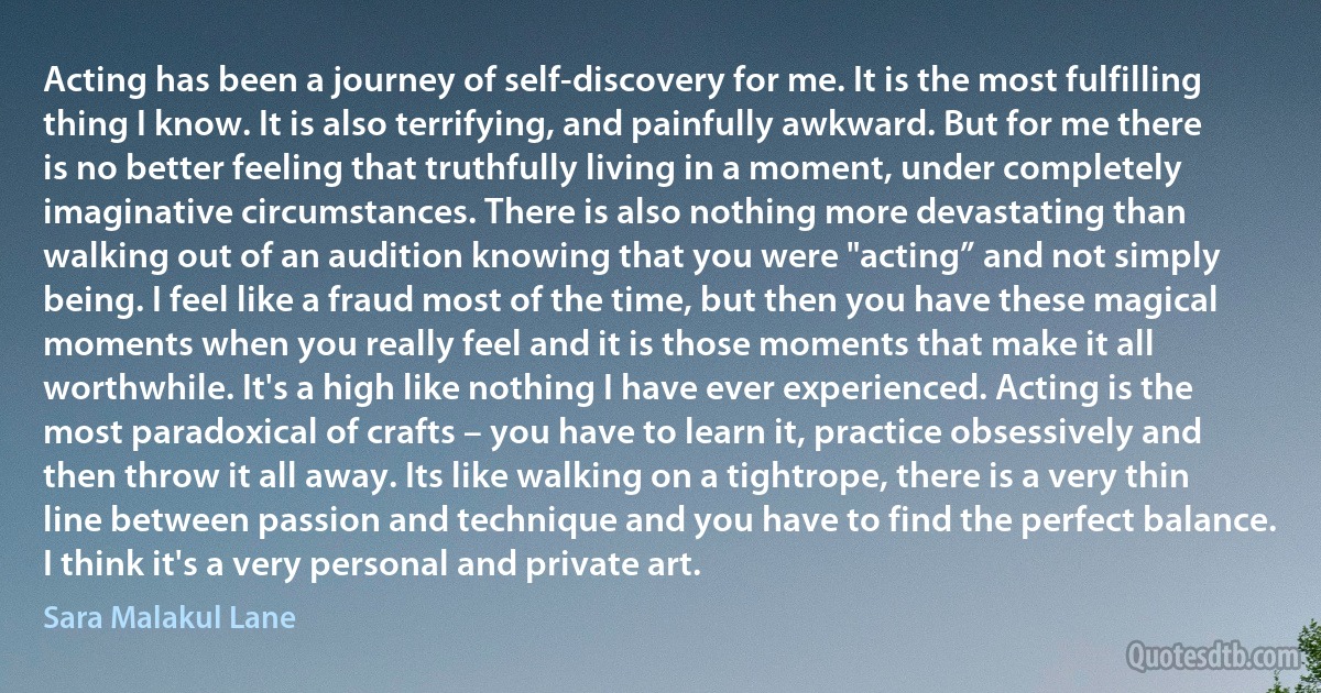 Acting has been a journey of self-discovery for me. It is the most fulfilling thing I know. It is also terrifying, and painfully awkward. But for me there is no better feeling that truthfully living in a moment, under completely imaginative circumstances. There is also nothing more devastating than walking out of an audition knowing that you were "acting” and not simply being. I feel like a fraud most of the time, but then you have these magical moments when you really feel and it is those moments that make it all worthwhile. It's a high like nothing I have ever experienced. Acting is the most paradoxical of crafts – you have to learn it, practice obsessively and then throw it all away. Its like walking on a tightrope, there is a very thin line between passion and technique and you have to find the perfect balance. I think it's a very personal and private art. (Sara Malakul Lane)