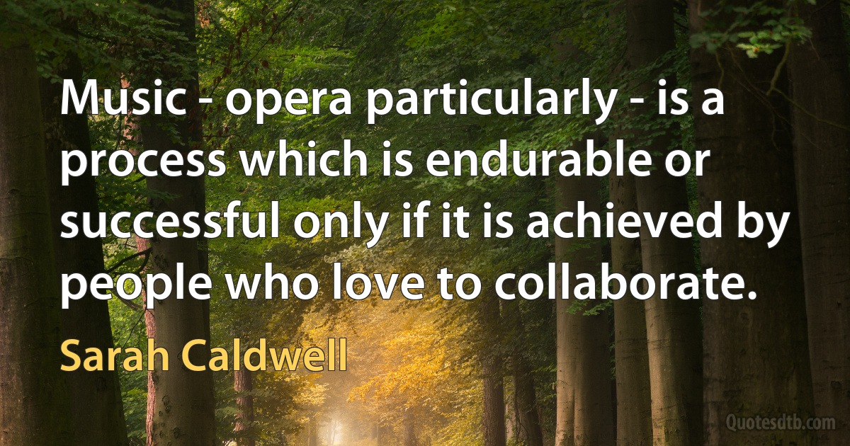 Music - opera particularly - is a process which is endurable or successful only if it is achieved by people who love to collaborate. (Sarah Caldwell)