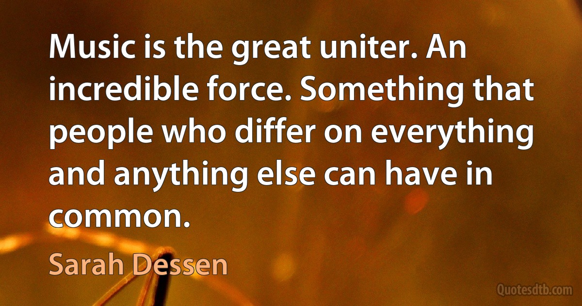 Music is the great uniter. An incredible force. Something that people who differ on everything and anything else can have in common. (Sarah Dessen)