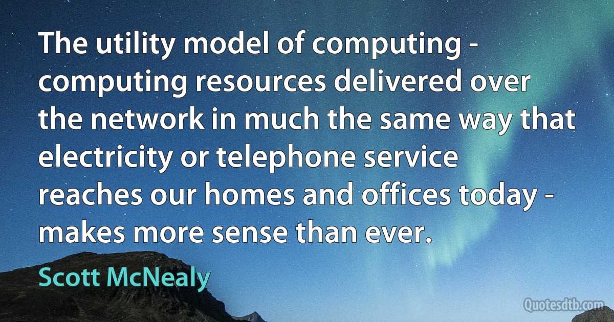 The utility model of computing - computing resources delivered over the network in much the same way that electricity or telephone service reaches our homes and offices today - makes more sense than ever. (Scott McNealy)