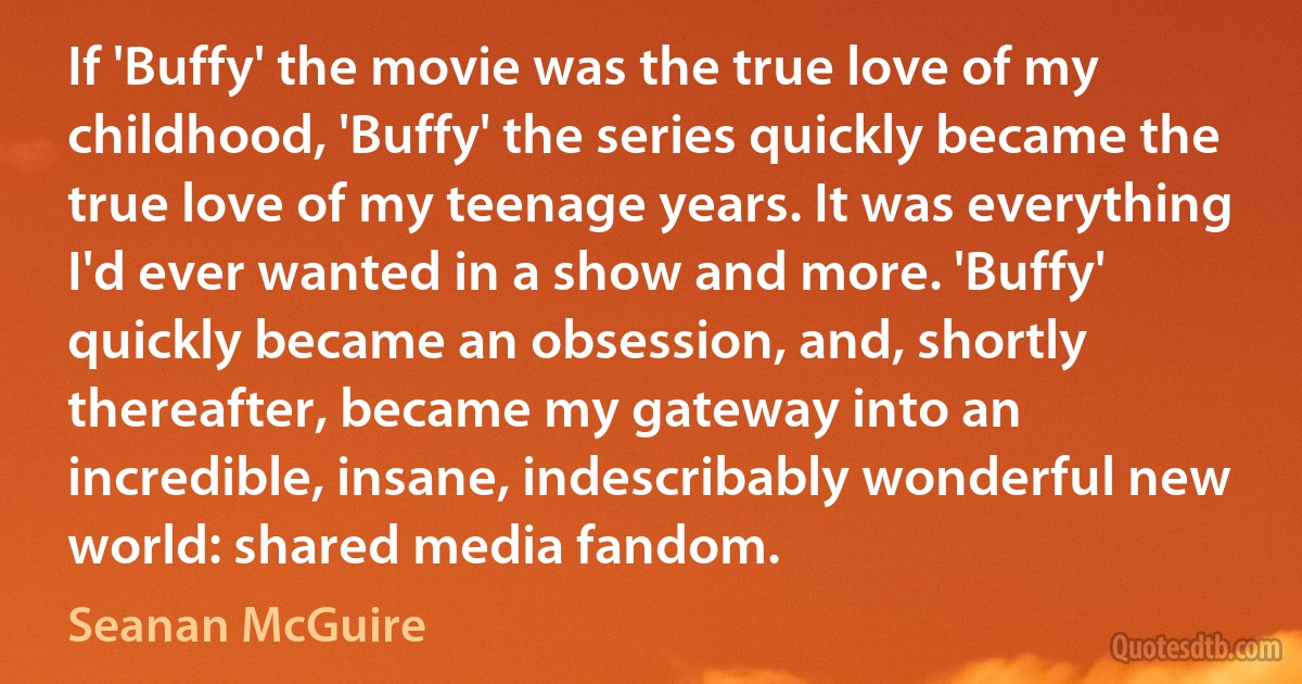 If 'Buffy' the movie was the true love of my childhood, 'Buffy' the series quickly became the true love of my teenage years. It was everything I'd ever wanted in a show and more. 'Buffy' quickly became an obsession, and, shortly thereafter, became my gateway into an incredible, insane, indescribably wonderful new world: shared media fandom. (Seanan McGuire)