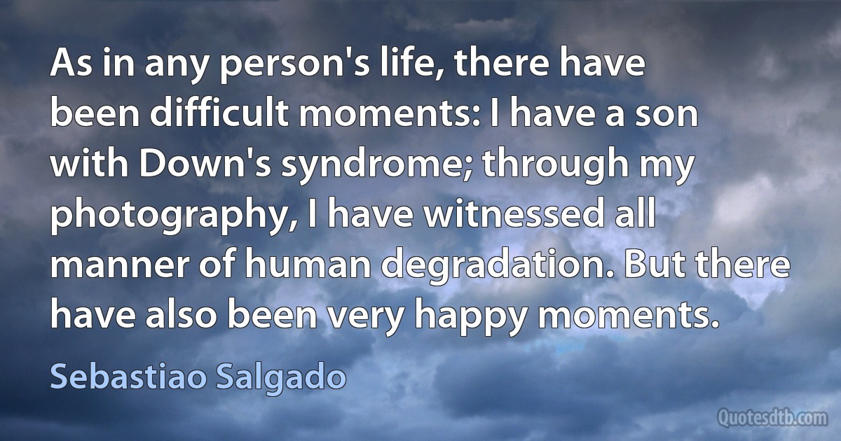 As in any person's life, there have been difficult moments: I have a son with Down's syndrome; through my photography, I have witnessed all manner of human degradation. But there have also been very happy moments. (Sebastiao Salgado)