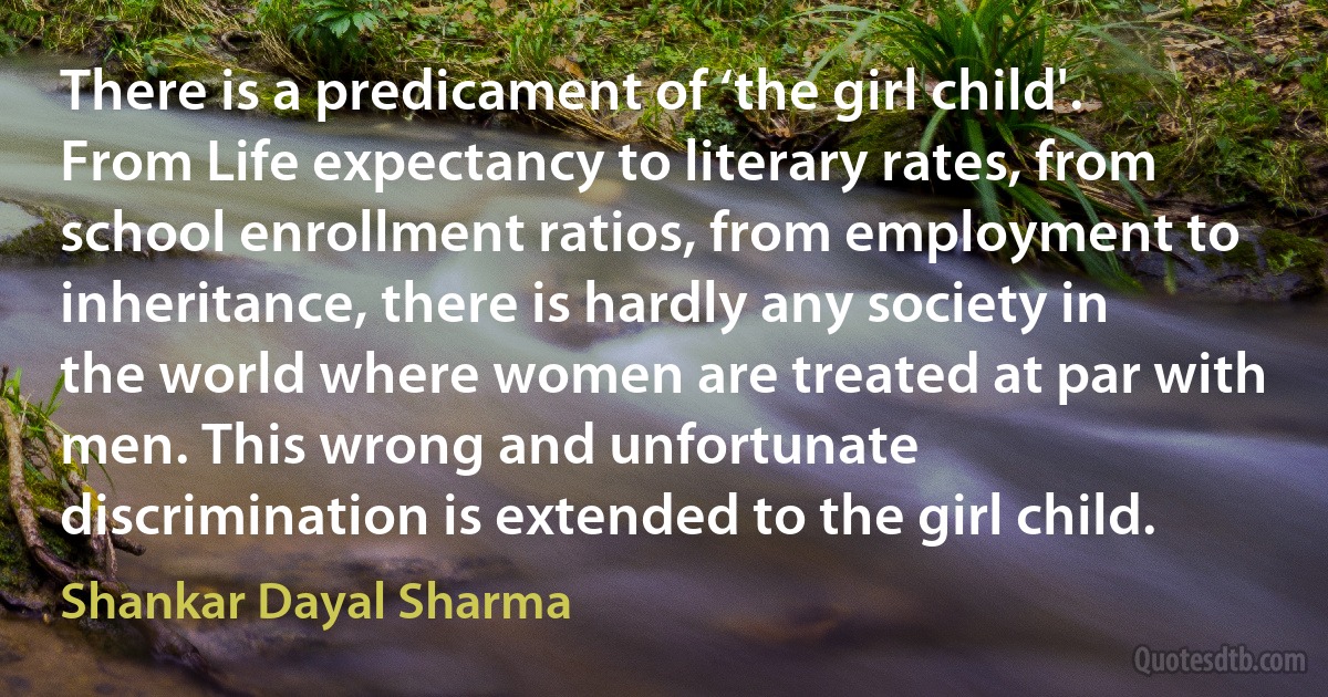 There is a predicament of ‘the girl child'. From Life expectancy to literary rates, from school enrollment ratios, from employment to inheritance, there is hardly any society in the world where women are treated at par with men. This wrong and unfortunate discrimination is extended to the girl child. (Shankar Dayal Sharma)