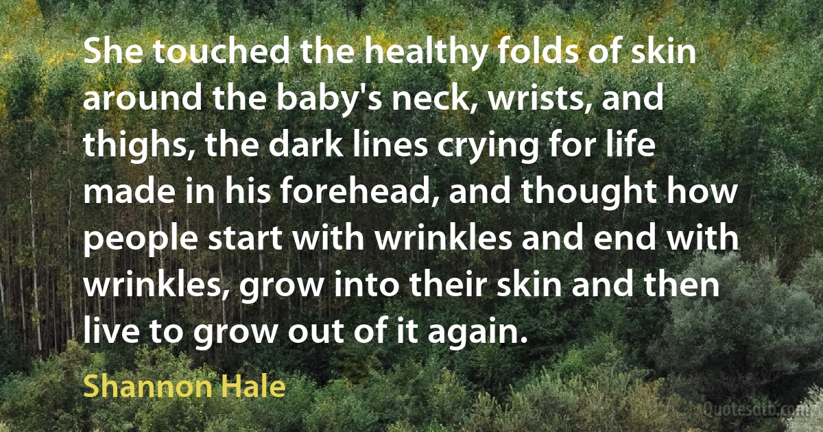 She touched the healthy folds of skin around the baby's neck, wrists, and thighs, the dark lines crying for life made in his forehead, and thought how people start with wrinkles and end with wrinkles, grow into their skin and then live to grow out of it again. (Shannon Hale)