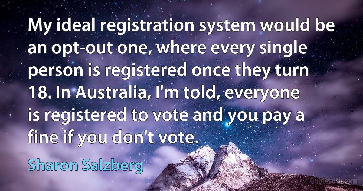 My ideal registration system would be an opt-out one, where every single person is registered once they turn 18. In Australia, I'm told, everyone is registered to vote and you pay a fine if you don't vote. (Sharon Salzberg)