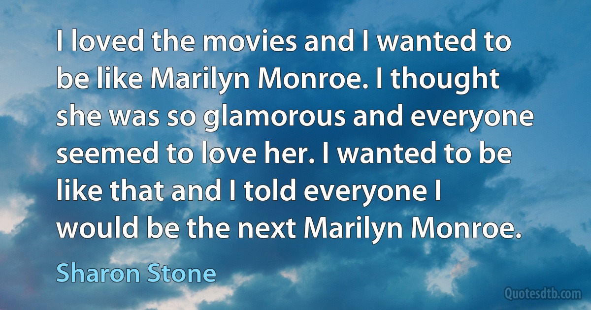 I loved the movies and I wanted to be like Marilyn Monroe. I thought she was so glamorous and everyone seemed to love her. I wanted to be like that and I told everyone I would be the next Marilyn Monroe. (Sharon Stone)