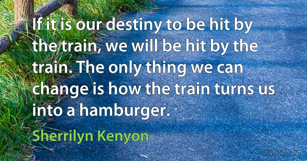 If it is our destiny to be hit by the train, we will be hit by the train. The only thing we can change is how the train turns us into a hamburger. (Sherrilyn Kenyon)