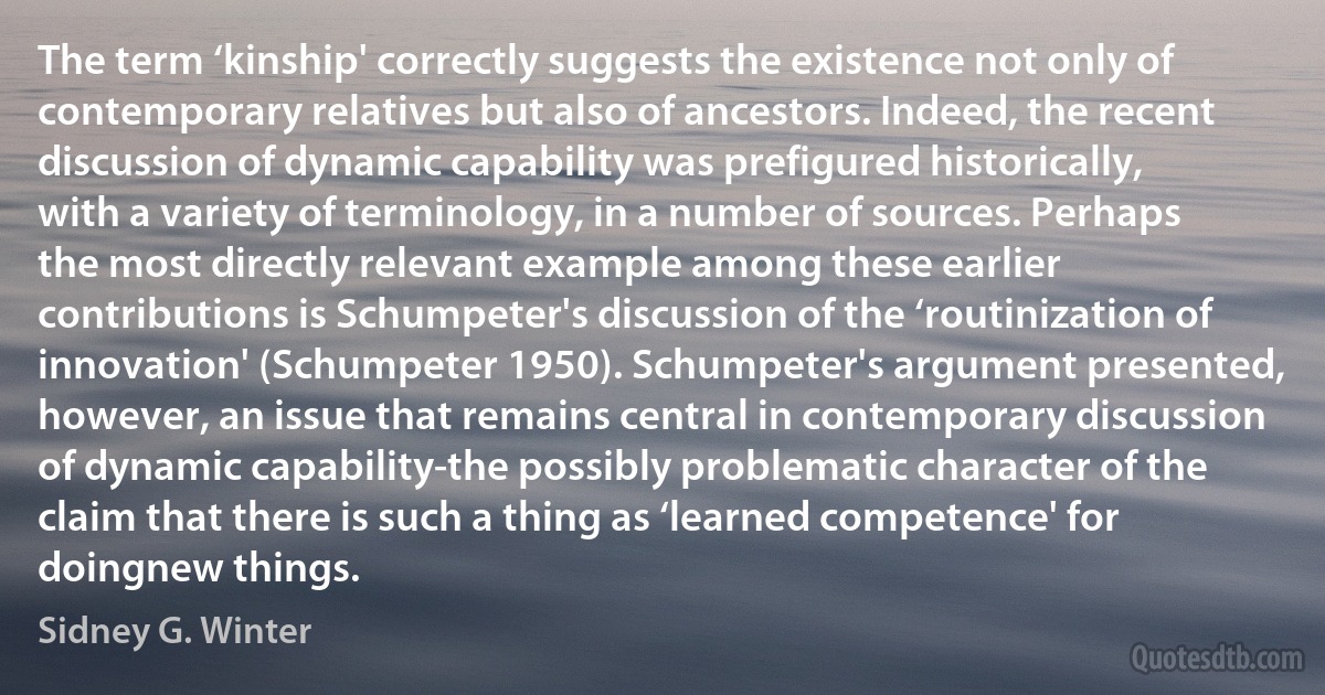 The term ‘kinship' correctly suggests the existence not only of contemporary relatives but also of ancestors. Indeed, the recent discussion of dynamic capability was prefigured historically, with a variety of terminology, in a number of sources. Perhaps the most directly relevant example among these earlier contributions is Schumpeter's discussion of the ‘routinization of innovation' (Schumpeter 1950). Schumpeter's argument presented, however, an issue that remains central in contemporary discussion of dynamic capability-the possibly problematic character of the claim that there is such a thing as ‘learned competence' for doingnew things. (Sidney G. Winter)