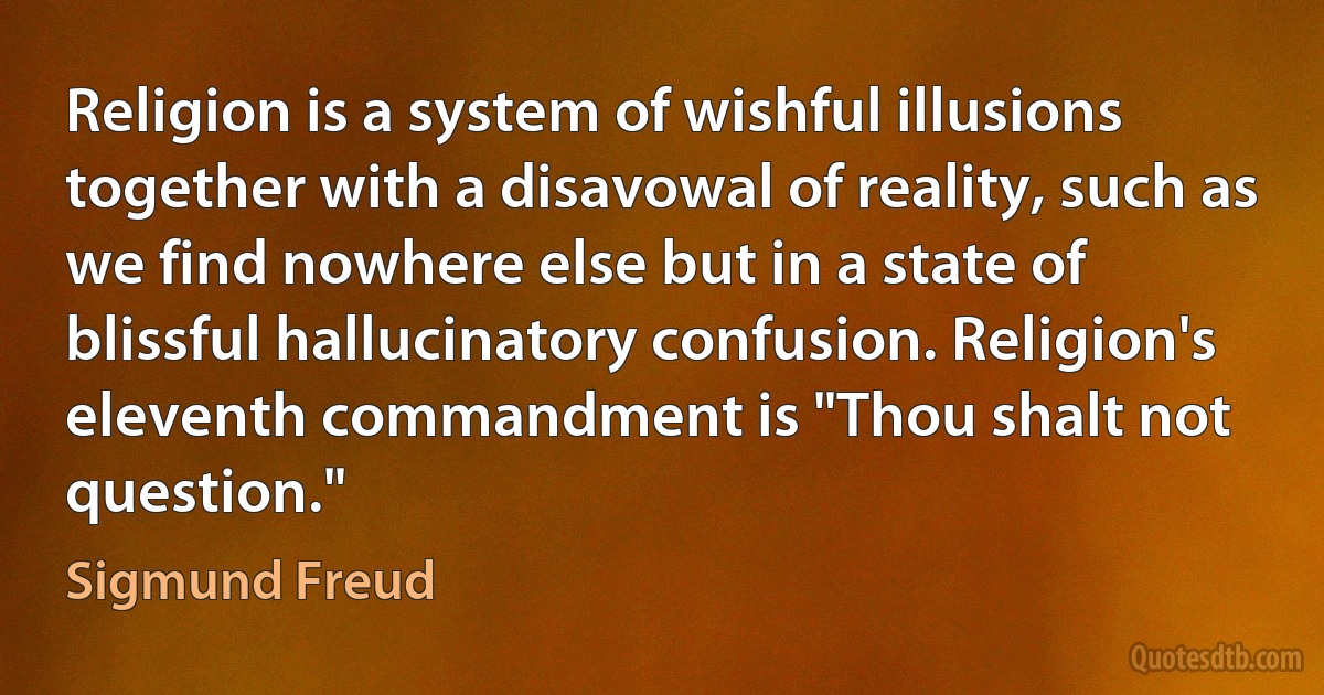 Religion is a system of wishful illusions together with a disavowal of reality, such as we find nowhere else but in a state of blissful hallucinatory confusion. Religion's eleventh commandment is "Thou shalt not question." (Sigmund Freud)