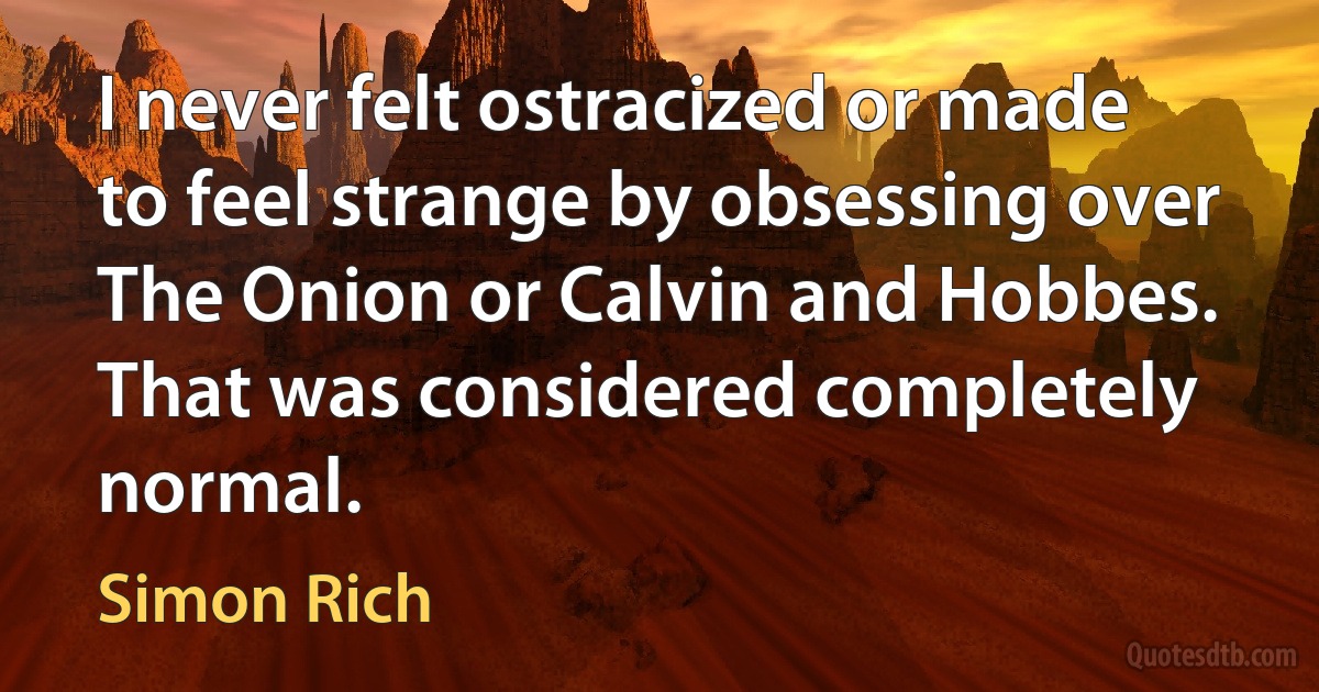 I never felt ostracized or made to feel strange by obsessing over The Onion or Calvin and Hobbes. That was considered completely normal. (Simon Rich)