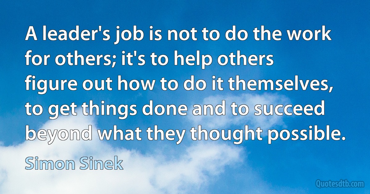 A leader's job is not to do the work for others; it's to help others figure out how to do it themselves, to get things done and to succeed beyond what they thought possible. (Simon Sinek)