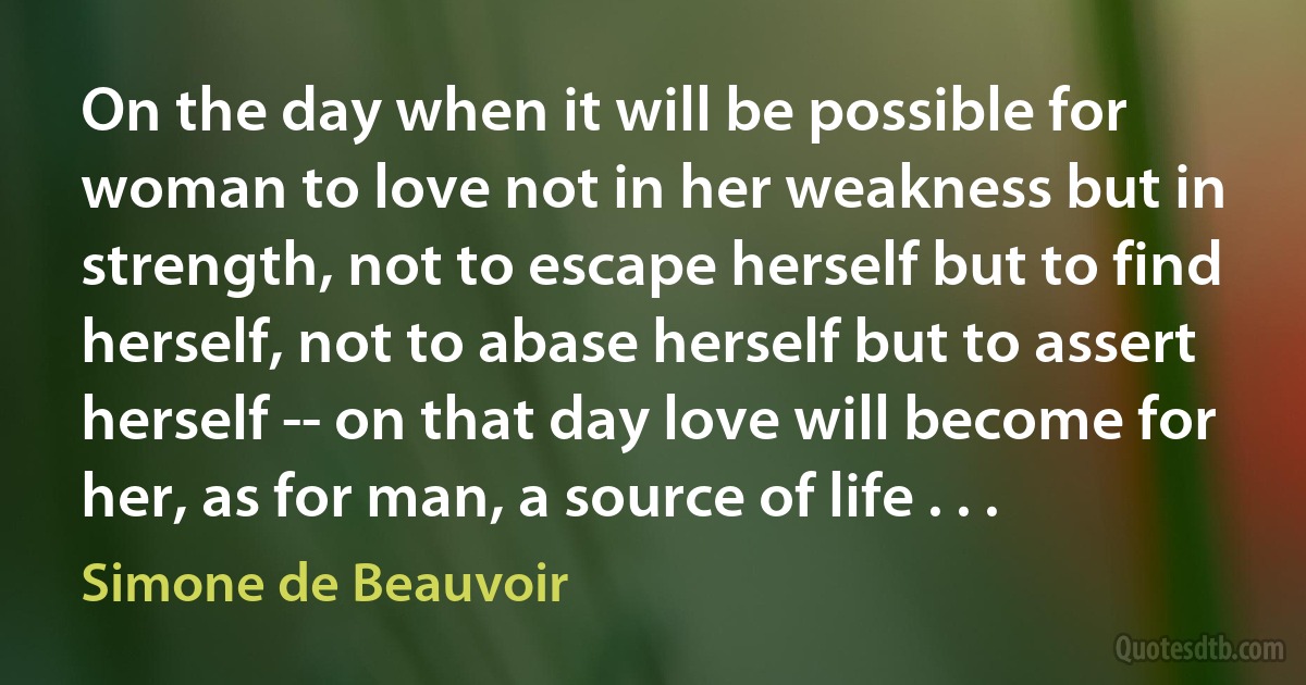 On the day when it will be possible for woman to love not in her weakness but in strength, not to escape herself but to find herself, not to abase herself but to assert herself -- on that day love will become for her, as for man, a source of life . . . (Simone de Beauvoir)