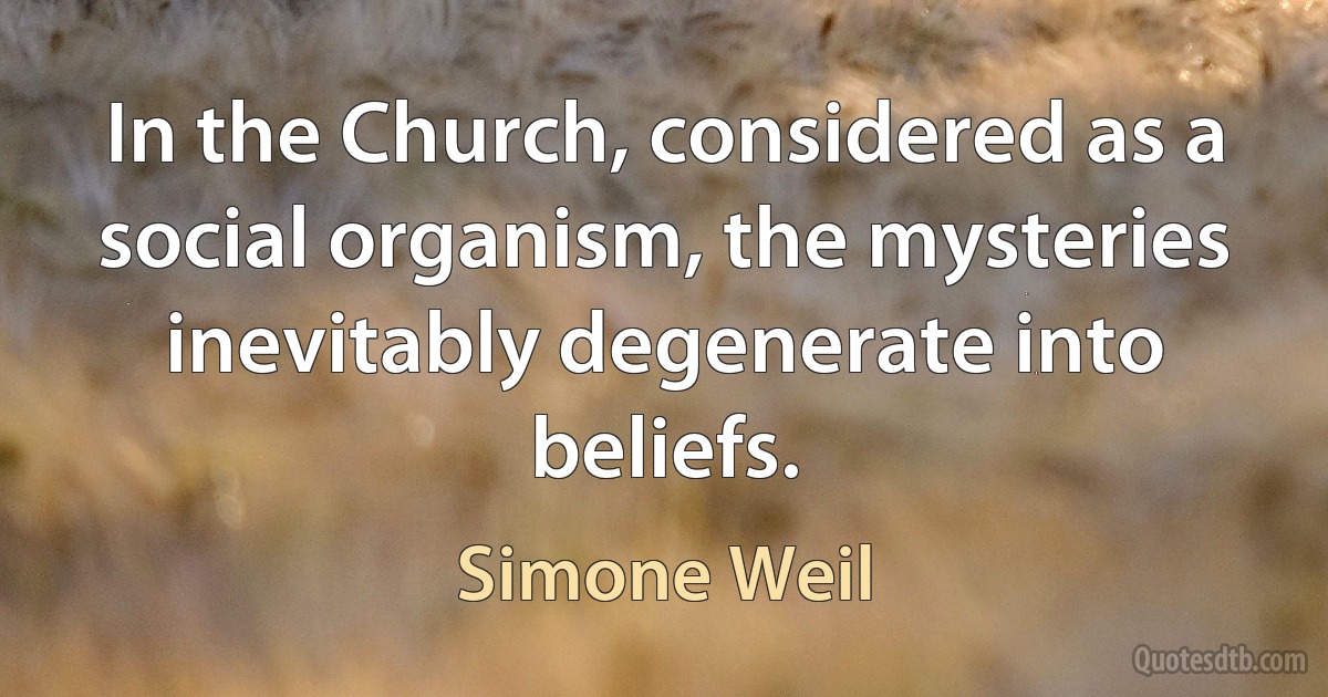 In the Church, considered as a social organism, the mysteries inevitably degenerate into beliefs. (Simone Weil)