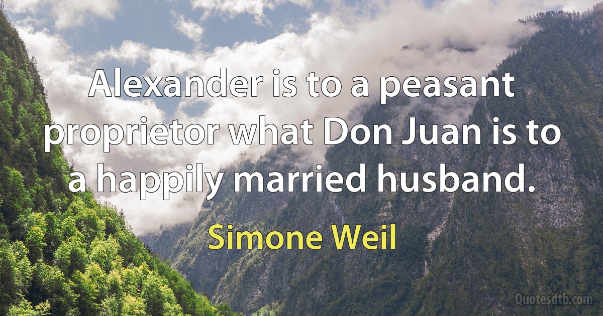 Alexander is to a peasant proprietor what Don Juan is to a happily married husband. (Simone Weil)