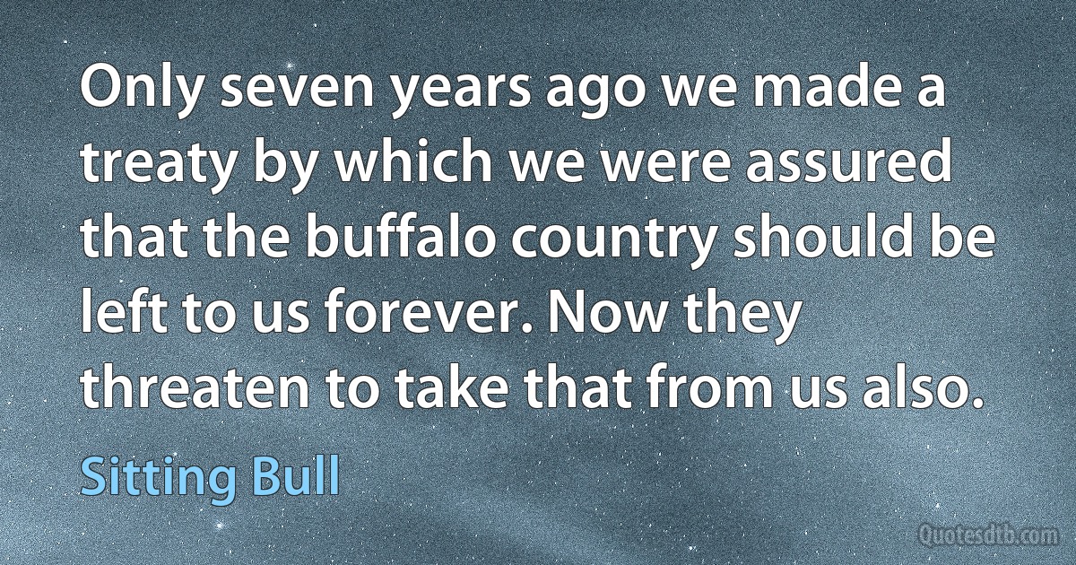 Only seven years ago we made a treaty by which we were assured that the buffalo country should be left to us forever. Now they threaten to take that from us also. (Sitting Bull)