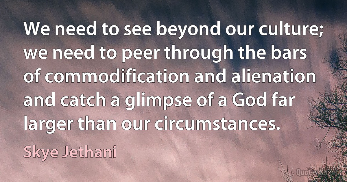 We need to see beyond our culture; we need to peer through the bars of commodification and alienation and catch a glimpse of a God far larger than our circumstances. (Skye Jethani)