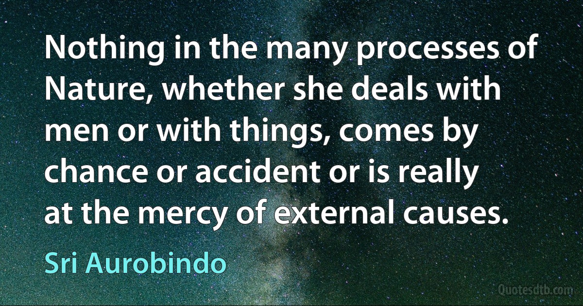 Nothing in the many processes of Nature, whether she deals with men or with things, comes by chance or accident or is really at the mercy of external causes. (Sri Aurobindo)