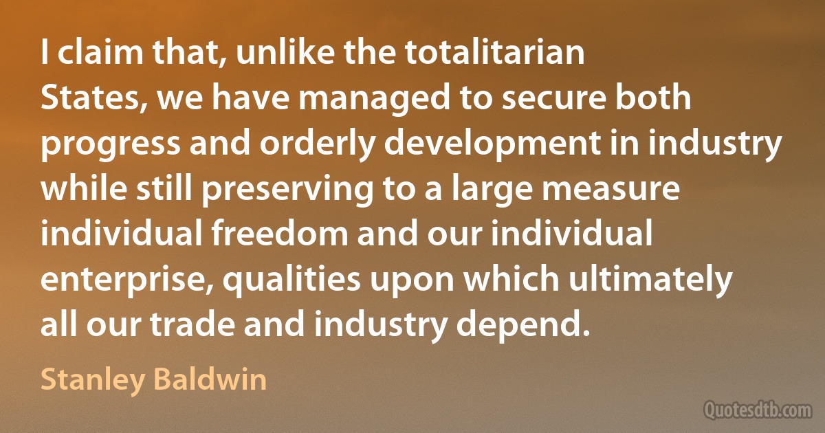 I claim that, unlike the totalitarian States, we have managed to secure both progress and orderly development in industry while still preserving to a large measure individual freedom and our individual enterprise, qualities upon which ultimately all our trade and industry depend. (Stanley Baldwin)