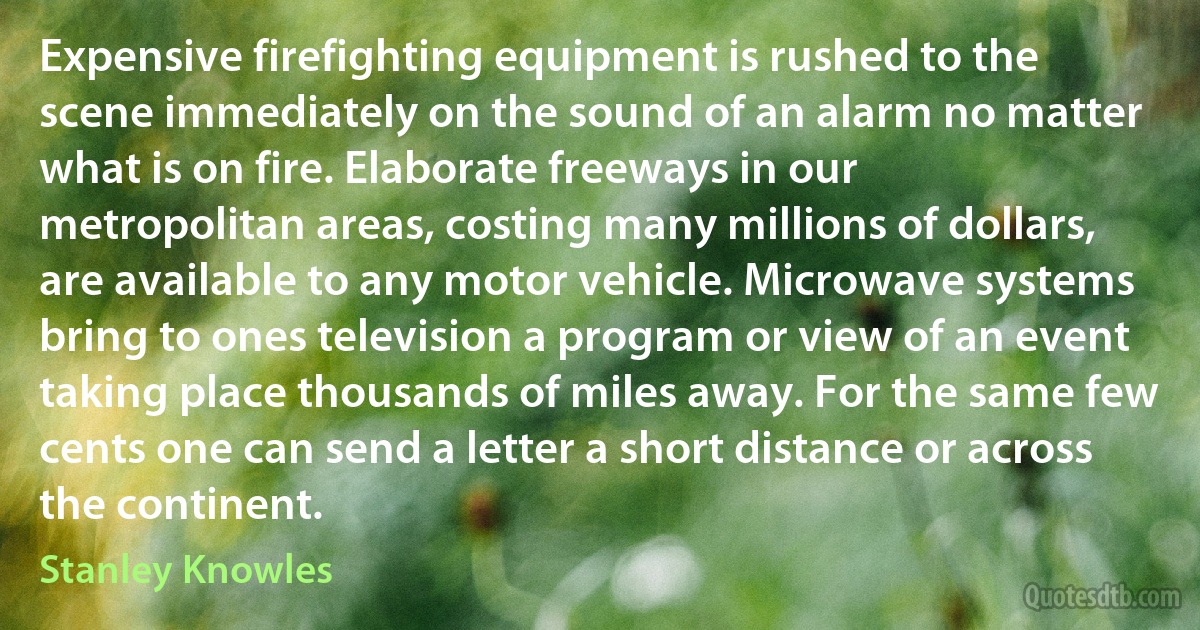 Expensive firefighting equipment is rushed to the scene immediately on the sound of an alarm no matter what is on fire. Elaborate freeways in our metropolitan areas, costing many millions of dollars, are available to any motor vehicle. Microwave systems bring to ones television a program or view of an event taking place thousands of miles away. For the same few cents one can send a letter a short distance or across the continent. (Stanley Knowles)