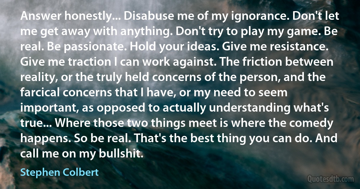 Answer honestly... Disabuse me of my ignorance. Don't let me get away with anything. Don't try to play my game. Be real. Be passionate. Hold your ideas. Give me resistance. Give me traction I can work against. The friction between reality, or the truly held concerns of the person, and the farcical concerns that I have, or my need to seem important, as opposed to actually understanding what's true... Where those two things meet is where the comedy happens. So be real. That's the best thing you can do. And call me on my bullshit. (Stephen Colbert)