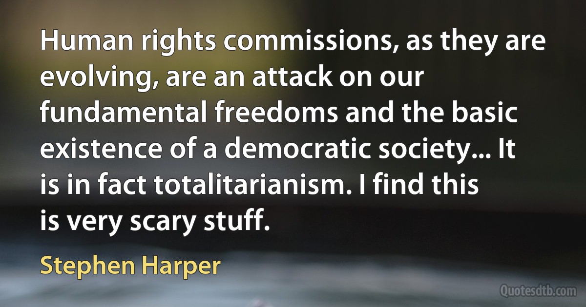 Human rights commissions, as they are evolving, are an attack on our fundamental freedoms and the basic existence of a democratic society... It is in fact totalitarianism. I find this is very scary stuff. (Stephen Harper)