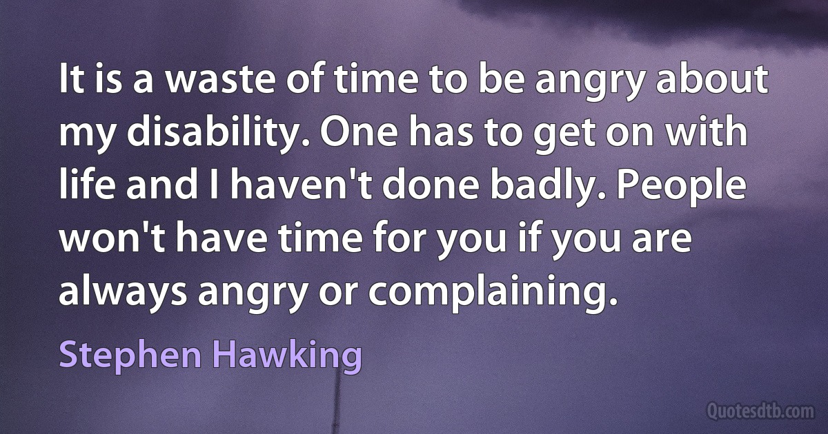 It is a waste of time to be angry about my disability. One has to get on with life and I haven't done badly. People won't have time for you if you are always angry or complaining. (Stephen Hawking)