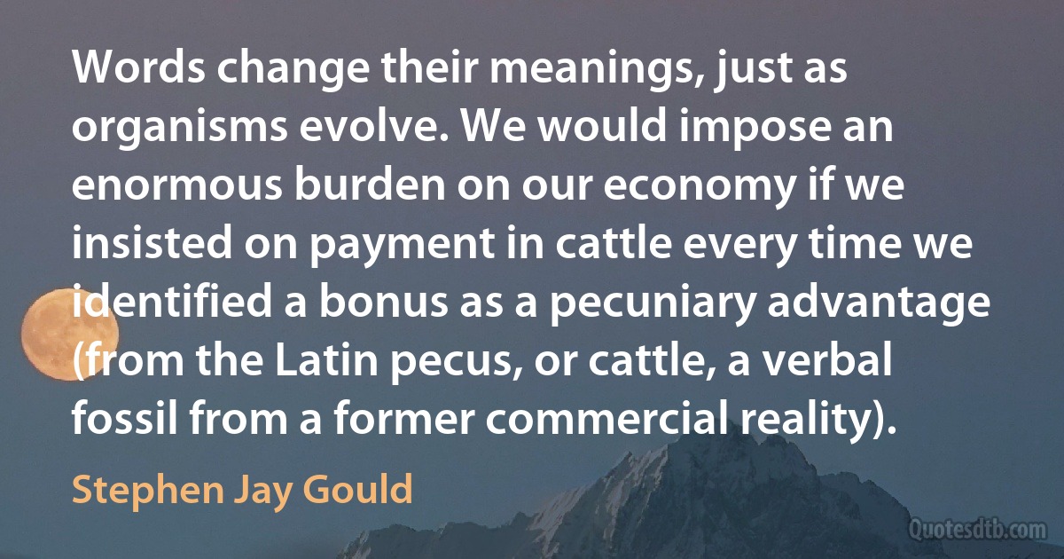 Words change their meanings, just as organisms evolve. We would impose an enormous burden on our economy if we insisted on payment in cattle every time we identified a bonus as a pecuniary advantage (from the Latin pecus, or cattle, a verbal fossil from a former commercial reality). (Stephen Jay Gould)