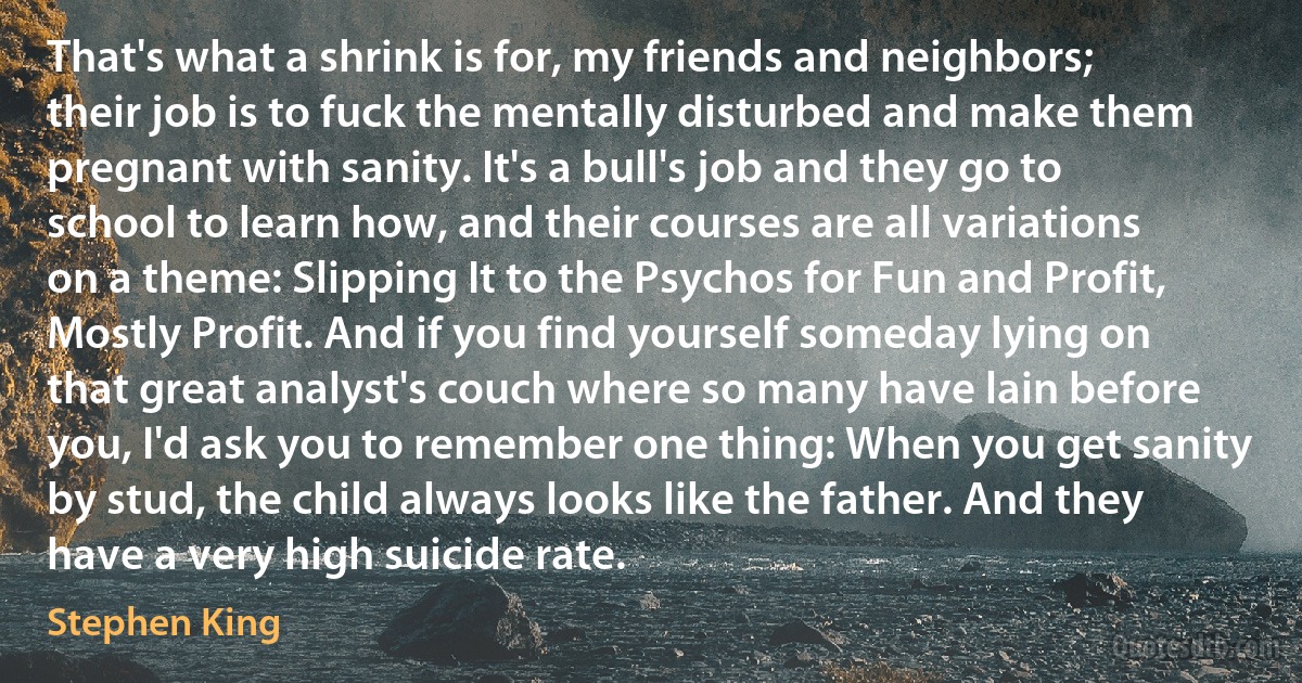 That's what a shrink is for, my friends and neighbors; their job is to fuck the mentally disturbed and make them pregnant with sanity. It's a bull's job and they go to school to learn how, and their courses are all variations on a theme: Slipping It to the Psychos for Fun and Profit, Mostly Profit. And if you find yourself someday lying on that great analyst's couch where so many have lain before you, I'd ask you to remember one thing: When you get sanity by stud, the child always looks like the father. And they have a very high suicide rate. (Stephen King)