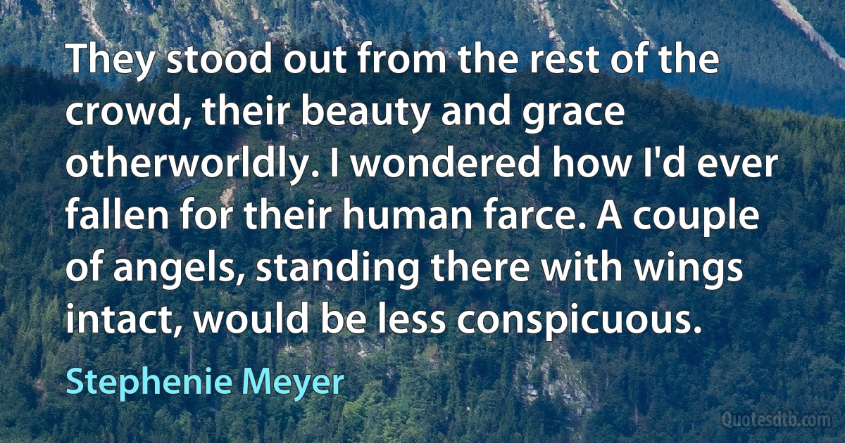 They stood out from the rest of the crowd, their beauty and grace otherworldly. I wondered how I'd ever fallen for their human farce. A couple of angels, standing there with wings intact, would be less conspicuous. (Stephenie Meyer)