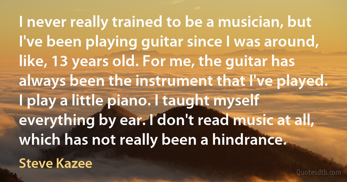 I never really trained to be a musician, but I've been playing guitar since I was around, like, 13 years old. For me, the guitar has always been the instrument that I've played. I play a little piano. I taught myself everything by ear. I don't read music at all, which has not really been a hindrance. (Steve Kazee)