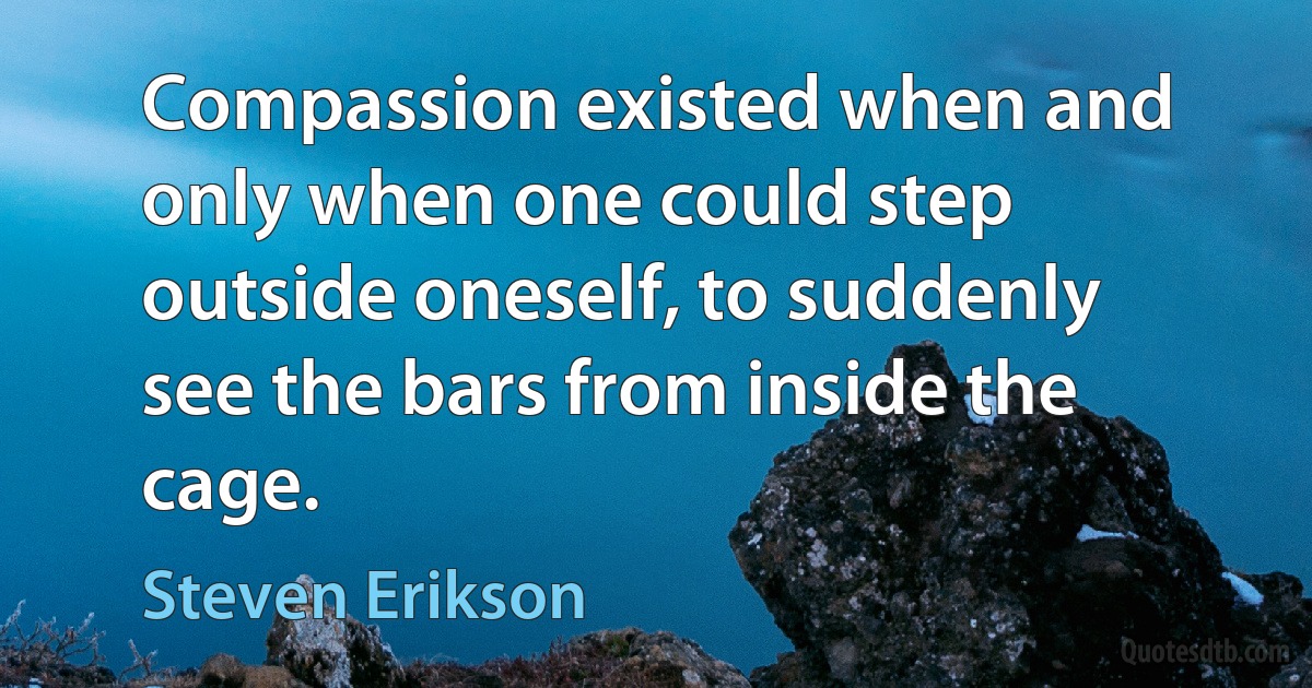 Compassion existed when and only when one could step outside oneself, to suddenly see the bars from inside the cage. (Steven Erikson)