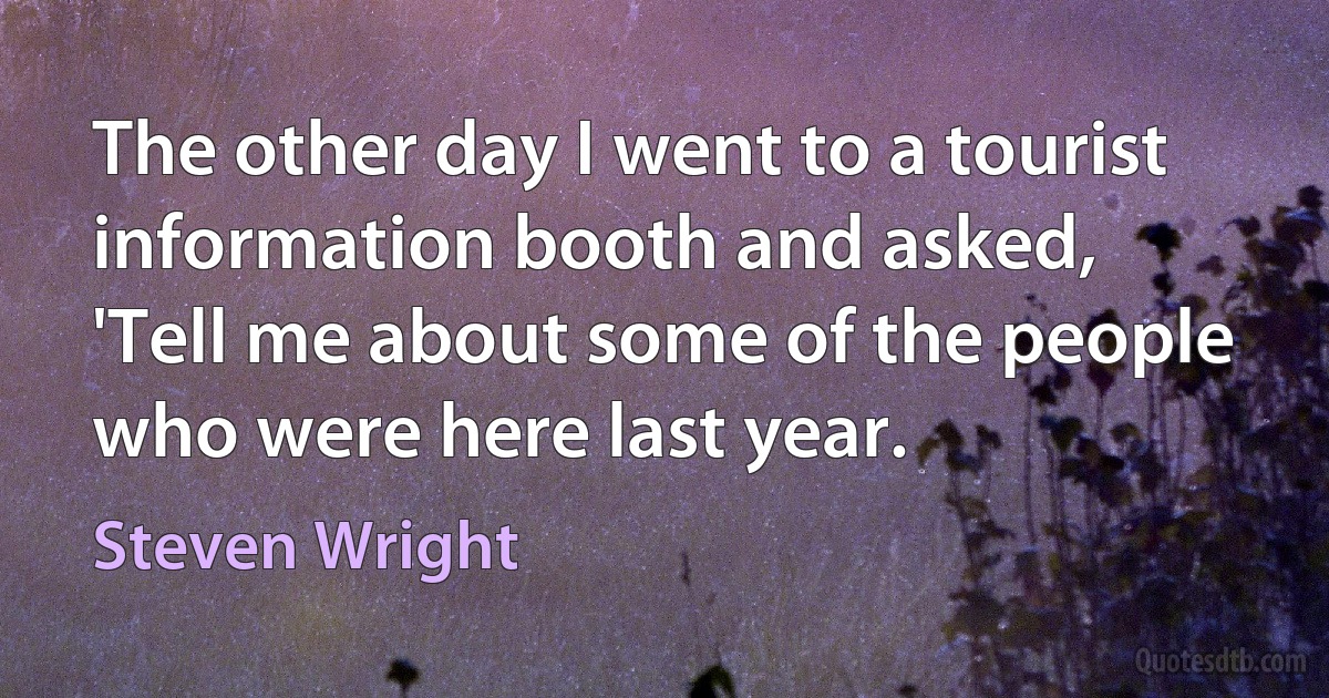 The other day I went to a tourist information booth and asked, 'Tell me about some of the people who were here last year. (Steven Wright)