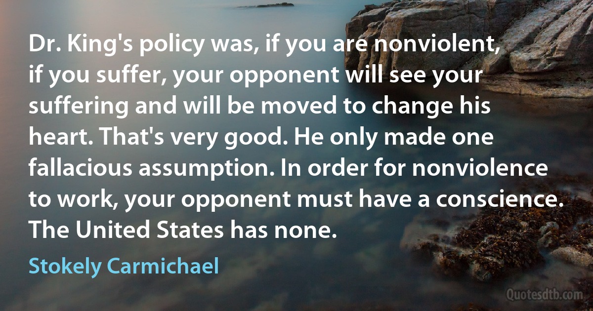 Dr. King's policy was, if you are nonviolent, if you suffer, your opponent will see your suffering and will be moved to change his heart. That's very good. He only made one fallacious assumption. In order for nonviolence to work, your opponent must have a conscience. The United States has none. (Stokely Carmichael)