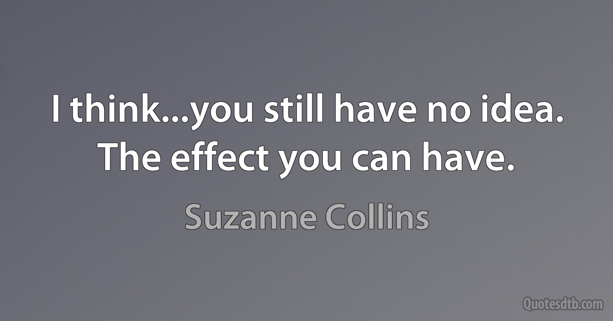 I think...you still have no idea. The effect you can have. (Suzanne Collins)