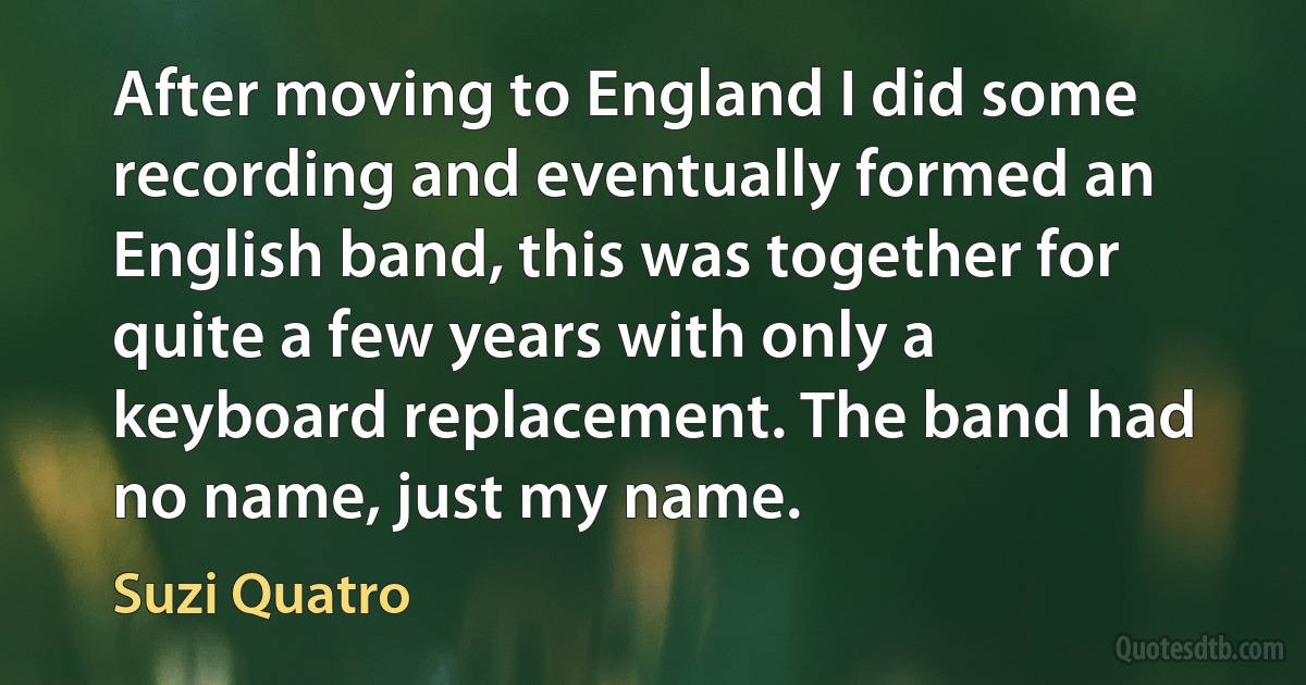 After moving to England I did some recording and eventually formed an English band, this was together for quite a few years with only a keyboard replacement. The band had no name, just my name. (Suzi Quatro)