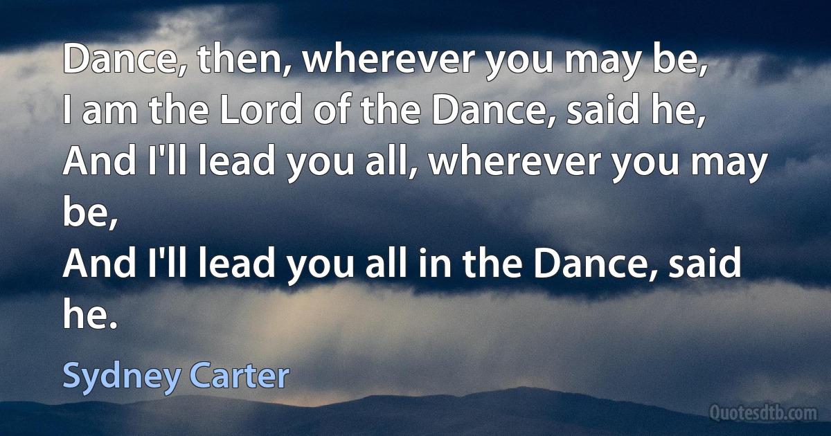 Dance, then, wherever you may be,
I am the Lord of the Dance, said he,
And I'll lead you all, wherever you may be,
And I'll lead you all in the Dance, said he. (Sydney Carter)