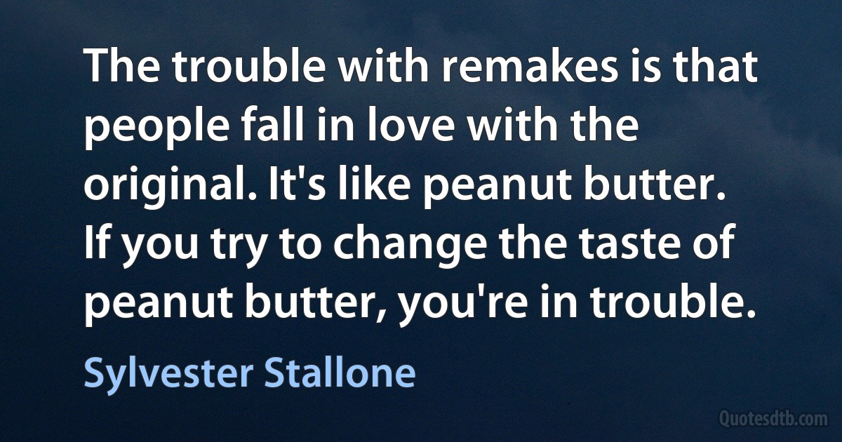 The trouble with remakes is that people fall in love with the original. It's like peanut butter. If you try to change the taste of peanut butter, you're in trouble. (Sylvester Stallone)